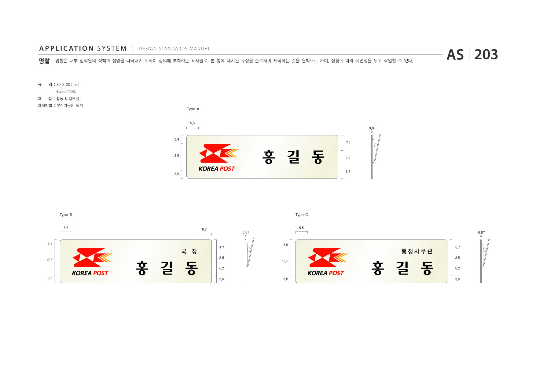 APPLICATION SYSTEM 명찰  DESIGN STANDARDS MANUAL  명찰은 내부 임직원의 직책과 성명을 나타내기 위하여 상의에 부착하는 표시물로, 본 항에 제시된 규정을 준수하여 제작하는 것을 원칙으로 하며, 상황에 따라 유연성을 두고 작업할 수 있다.  AS I 203  규 재  격 : 70 X 20 (mm) Scale 120% 질 : 황동 니켈도금 Type A 5.5 0.8T 3.9  제작방법 : 부식가공에 도색  7.1  12.5  홍 길 동  6.2  3.6  6.7  Type B 5.5  Type C 5.5 0.8T 3.9 0.8T  6.7  3.9  국 장 12.5  6.7 3.5 6.2 3.6  행정사무관 12.5  6.7 3.5 6.2 3.6  3.6  홍 길 동  3.6  홍 길 동